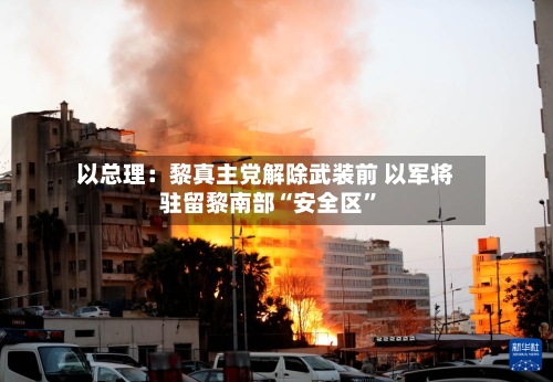 以总理：黎真主党解除武装前 以军将驻留黎南部“安全区”-第1张图片
